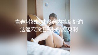 青春嫩嫩妹妹没穿内裤到处溜达逼穴顶进去抽插舒爽啊