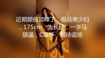 近期颜值顶峰了，极品美少妇，175cm，大长腿，一字马舔逼，C罩杯，期待返场