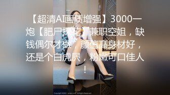 【超清AI画质增强】3000一炮【肥尸探花】兼职空姐，缺钱偶尔才做，颜值高身材好，还是个白虎屄，粉嫩可口佳人！