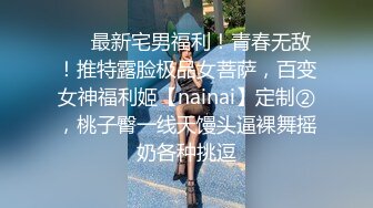 ❤️最新宅男福利！青春无敌！推特露脸极品女菩萨，百变女神福利姬【nainai】定制②，桃子臀一线天馒头逼裸舞摇奶各种挑逗