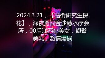 2024.3.21，【站街研究生探花】，深夜勇闯金沙港水疗会所，00后江西小美女，翘臀美乳，激情爆操