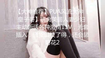 【大神推荐】PUA风流大神【皇子哥】玩肏美丽人妻少妇 主动听话各种激情11V，无套插入，骚货口技了得，还会舔菊花2