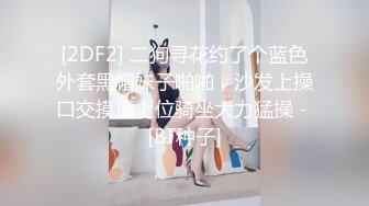 [2DF2] 二狗寻花约了个蓝色外套黑帽妹子啪啪，沙发上操口交摸逼上位骑坐大力猛操 - [BT种子]