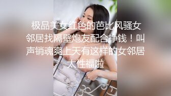  极品美女红色的芭比风骚女邻居找隔壁炮友配合挣钱！叫声销魂爽上天有这样的女邻居太性福啦