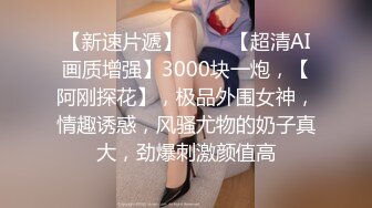 【新速片遞】 ⭐⭐⭐【超清AI画质增强】3000块一炮，【阿刚探花】，极品外围女神，情趣诱惑，风骚尤物的奶子真大，劲爆刺激颜值高