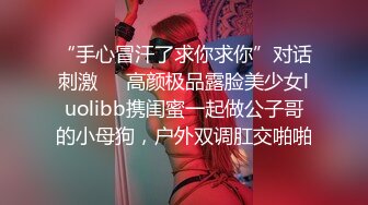 “手心冒汗了求你求你”对话刺激❤️高颜极品露脸美少女luolibb携闺蜜一起做公子哥的小母狗，户外双调肛交啪啪