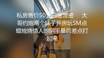 私房售价50元白金泄密❤️大哥约炮两个妹子开房玩SM点蜡烛烧情人的阴毛最后差点打起来