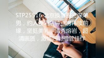 STP25516 北京换妻圈资深单男，约人妻酒店钟点房再续前缘，坚挺美乳，清秀熔岩，超清画质，激情四射撸管佳作