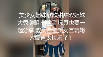  美少女姐妹欣欣甜甜双姐妹大秀嗨翻 长大了玩具也要一起分享 双女合璧美女互玩嫩穴简直太快乐了！