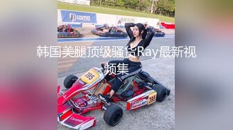 韩国美腿顶级骚货Ray最新视频集