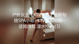 户外女王【KTV勾搭】会所勾搭SPA小哥~KTV包厢啪啪~话筒自慰 淫水拉丝 (3)