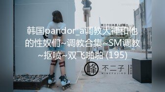 韩国pandor_a调教大神和他的性奴们~调教合集~SM调教~抠喷~双飞啪啪 (195)