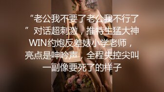 “老公我不要了老公我不行了”对话超刺激，推特生猛大神WIN约炮反差婊小学老师，亮点是呻吟声，全程失控尖叫一副像要死了的样子