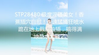 STP28480 极度淫骚美女！香蕉插穴自慰！快速猛捅狂喷水 跪在地上假屌抽插，搞得满地是水太骚了