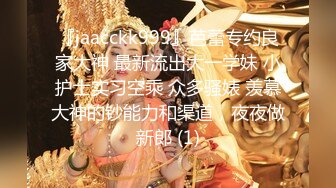 『jaacckk999』芭蕾专约良家大神 最新流出大一学妹 小护士实习空乘 众多骚婊 羡慕大神的钞能力和渠道，夜夜做新郎 (1)