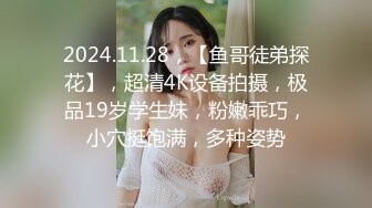 2024.11.28，【鱼哥徒弟探花】，超清4K设备拍摄，极品19岁学生妹，粉嫩乖巧，小穴挺饱满，多种姿势