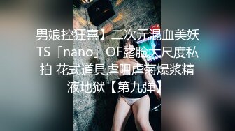 男娘控狂喜】二次元混血美妖TS「nano」OF露脸大尺度私拍 花式道具虐阴虐菊爆浆精液地狱【第九弹】